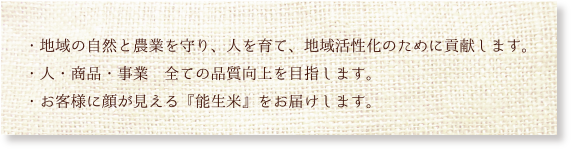 ・地域の自然と農業を守り、人を育て、地域活性化のために貢献します。・人・商品・事業　全ての品質向上を目指します。・お客様に顔が見える『能生米』をお届けします。