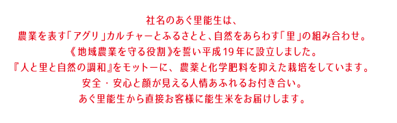 社名のあぐ里能生は、農業を表す「アグリ」カルチャーとふるさとと、自然をあらわす「里」の組み合わせ。 《地域農業を守る役割》を誓い平成19年に設立しました。『人と里と自然の調和』をモットーに、 農薬と化学肥料を抑えた栽培をしています。安全・安心と顔が見える人情あふれるお付き合い。あぐ里能生から直接お客様に能生米をお届けします。